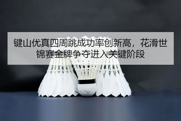 键山优真四周跳成功率创新高，花滑世锦赛金牌争夺进入关键阶段